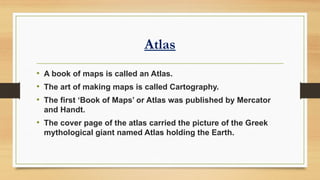 Atlas
• A book of maps is called an Atlas.
• The art of making maps is called Cartography.
• The first ‘Book of Maps’ or Atlas was published by Mercator
and Handt.
• The cover page of the atlas carried the picture of the Greek
mythological giant named Atlas holding the Earth.
 