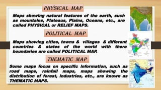Physical Map
Maps showing natural features of the earth, such
as mountains, Plateaus, Plains, Oceans, etc., are
called PHYSICAL or RELIEF MAPS.
POLITICAL Map
Maps showing cities, towns & villages & different
countries & states of the world with there
boundaries are called POLITICAL MAP.
Thematic Map
Some maps focus on specific information, such as
road maps, rainfall maps, maps showing the
distribution of forest, industries, etc., are known as
THEMATIC MAPS.
 