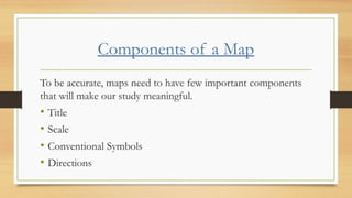 Components of a Map
To be accurate, maps need to have few important components
that will make our study meaningful.
• Title
• Scale
• Conventional Symbols
• Directions
 