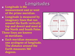 ▣ Longitude is the
measurement east or west
of the prime meridian.
▣ Longitude is measured by
imaginary lines that run
around the Earth vertically
(up and down) and meet at
the North and South Poles.
These lines are known
as meridians.
▣ Each meridian measures
one arcdegree of longitude.
The distance around the
Earth measures 360
degrees.
 