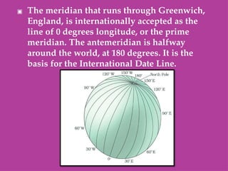 ▣ The meridian that runs through Greenwich,
England, is internationally accepted as the
line of 0 degrees longitude, or the prime
meridian. The antemeridian is halfway
around the world, at 180 degrees. It is the
basis for the International Date Line.
 