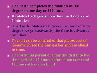 ▣ The Earth completes the rotation of 360
degree in one day or 24 hours.
▣ It rotates 15 degree in one hour or 1 degree in
4 minutes.
▣ The Earth rotates west to east, so for every 15
degree we go eastwards, the time is advanced
by 1 hour.
▣ Thus, it can be concluded that places east of
Greenwich see the Sun earlier and are ahead
in time.
▣ The 24 hours period of a day divided into two
time periods- 12 hours before noon (a.m) and
12 hours after noon (p.m)
 
