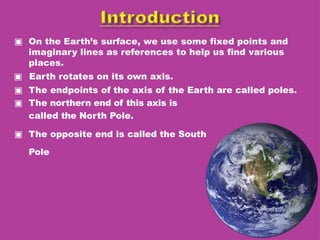 ▣ On the Earth’s surface, we use some fixed points and
imaginary lines as references to help us find various
places.
▣ Earth rotates on its own axis.
▣ The endpoints of the axis of the Earth are called poles.
▣ The northern end of this axis is
called the North Pole.
▣ The opposite end is called the South
Pole
 