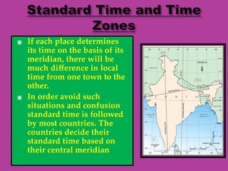 ▣ If each place determines
its time on the basis of its
meridian, there will be
much difference in local
time from one town to the
other.
▣ In order avoid such
situations and confusion
standard time is followed
by most countries. The
countries decide their
standard time based on
their central meridian
 