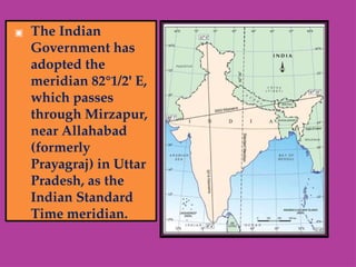 ▣ The Indian
Government has
adopted the
meridian 82°1/2' E,
which passes
through Mirzapur,
near Allahabad
(formerly
Prayagraj) in Uttar
Pradesh, as the
Indian Standard
Time meridian.
 