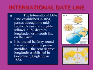 ▣ The International Date
Line, established in 1884,
passes through the mid-
Pacific Ocean and roughly
follows a 180 degrees
longitude north-south line
on the Earth.
▣ It is located halfway round
the world from the prime
meridian—the zero degrees
longitude established in
Greenwich, England, in
1852.
 