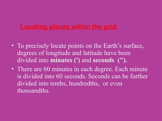 Locating places within the grid:
• To precisely locate points on the Earth’s surface,
degrees of longitude and latitude have been
divided into minutes (') and seconds (").
• There are 60 minutes in each degree. Each minute
is divided into 60 seconds. Seconds can be further
divided into tenths, hundredths, or even
thousandths.
 