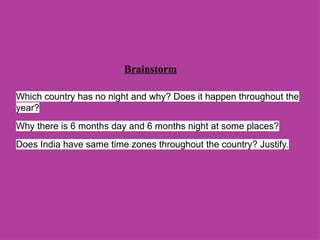 Brainstorm
Which country has no night and why? Does it happen throughout the
year?
Why there is 6 months day and 6 months night at some places?
Does India have same time zones throughout the country? Justify.
 