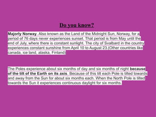 Do you know?
Majorly Norway. Also known as the Land of the Midnight Sun, Norway, for a
period of 76 days never experiences sunset. That period is from May until the
end of July, where there is constant sunlight. The city of Svalbard in the country
experiences constant sunshine from April 10 to August 23.(Other countries like
canada, ice land, alaska, Finland)
The Poles experience about six months of day and six months of night because
of the tilt of the Earth on its axis. Because of this tilt each Pole is tilted towards
and away from the Sun for about six months each. When the North Pole is tilted
towards the Sun it experiences continuous daylight for six months.
 