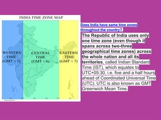 Does India have same time zones
throughout the country?
The Republic of India uses only
one time zone (even though it
spans across two-three
geographical time zones) across
the whole nation and all its
territories, called Indian Standard
Time (IST), which equates to
UTC+05:30, i.e. five and a half hours
ahead of Coordinated Universal Time
(UTC). UTC is also known as GMT
Greenwich Mean Time.
 