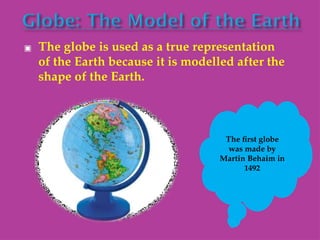 ▣ The globe is used as a true representation
of the Earth because it is modelled after the
shape of the Earth.
The first globe
was made by
Martin Behaim in
1492
 