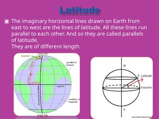 ▣ The imaginary horizontal lines drawn on Earth from
east to west are the lines of latitude. All these lines run
parallel to each other. And so they are called parallels
of latitude.
They are of different length.
 