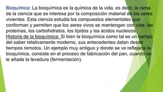 Bioquímica: La bioquímica es la química de la vida, es decir, la rama
de la ciencia que se interesa por la composición material de los seres
vivientes. Esta ciencia estudia los compuestos elementales que
conforman y permiten que los seres vivos se mantengan con vida: las
proteínas, los carbohidratos, los lípidos y los ácidos nucleicos.
Historia de la bioquímica: Si bien la bioquímica como tal es un campo
del saber relativamente moderno, sus antecedentes datan desde
tiempos remotos. Un ejemplo muy antiguo y donde se ve reflejada la
bioquímica, consiste en el proceso de fabricación del pan, cuando se
le añade la levadura (fermentación).
 