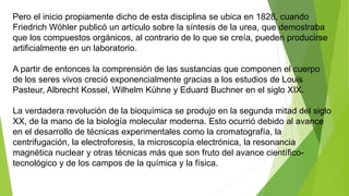 Pero el inicio propiamente dicho de esta disciplina se ubica en 1828, cuando
Friedrich Wöhler publicó un artículo sobre la síntesis de la urea, que demostraba
que los compuestos orgánicos, al contrario de lo que se creía, pueden producirse
artificialmente en un laboratorio.
A partir de entonces la comprensión de las sustancias que componen el cuerpo
de los seres vivos creció exponencialmente gracias a los estudios de Louis
Pasteur, Albrecht Kossel, Wilhelm Kühne y Eduard Buchner en el siglo XIX.
La verdadera revolución de la bioquímica se produjo en la segunda mitad del siglo
XX, de la mano de la biología molecular moderna. Esto ocurrió debido al avance
en el desarrollo de técnicas experimentales como la cromatografía, la
centrifugación, la electroforesis, la microscopía electrónica, la resonancia
magnética nuclear y otras técnicas más que son fruto del avance científico-
tecnológico y de los campos de la química y la física.
 