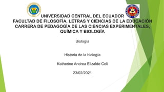 UNIVERSIDAD CENTRAL DEL ECUADOR
FACULTAD DE FILOSOFÍA, LETRAS Y CIENCIAS DE LA EDUCACIÓN
CARRERA DE PEDAGOGÍA DE LAS CIENCIAS EXPERIMENTALES,
QUÍMICA Y BIOLOGÍA
Biología
Historia de la biología
Katherine Andrea Elizalde Celi
23/02/2021
 