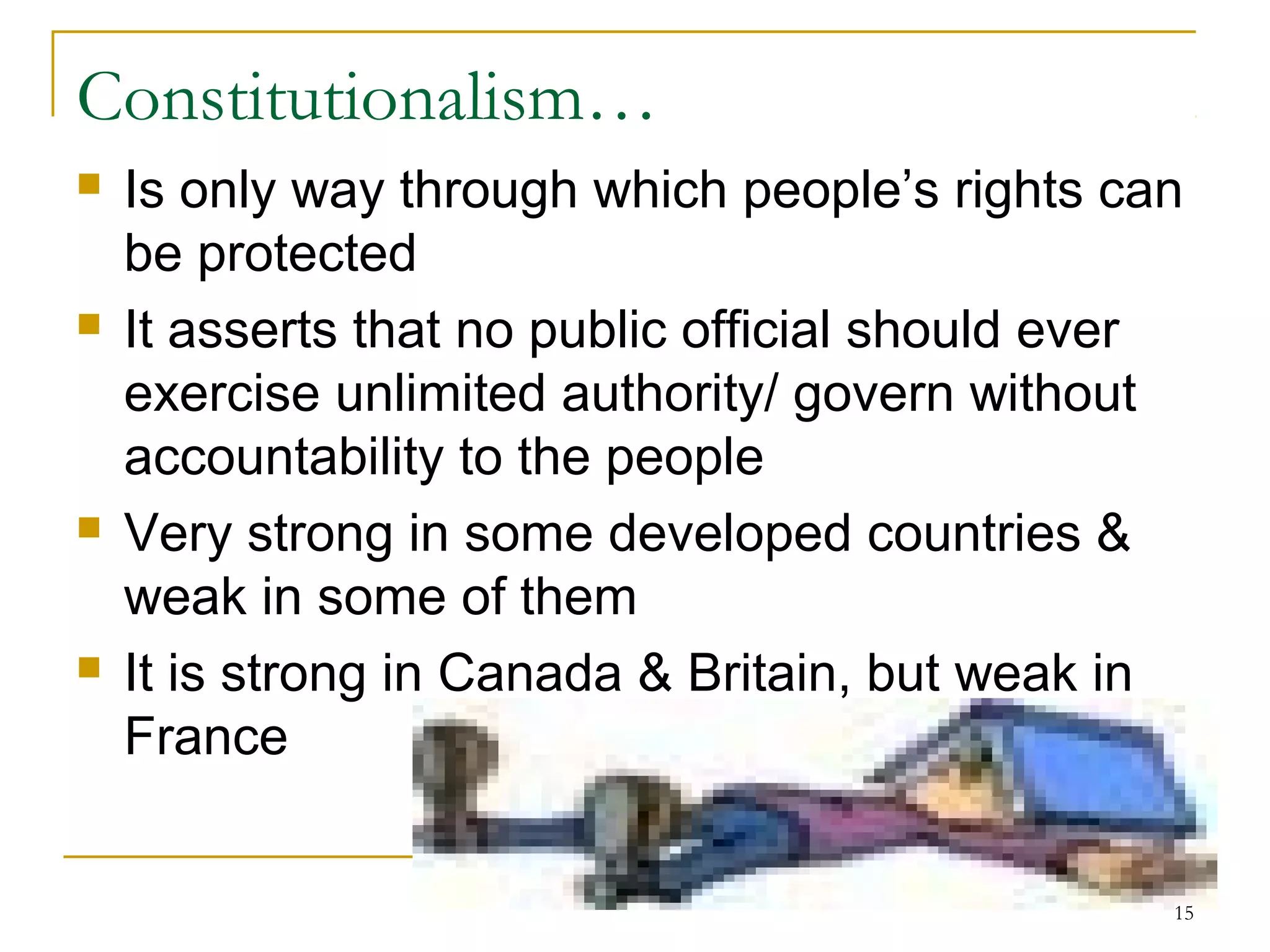 Constitutionalism…
 Is only way through which people’s rights can
be protected
 It asserts that no public official should ever
exercise unlimited authority/ govern without
accountability to the people
 Very strong in some developed countries &
weak in some of them
 It is strong in Canada & Britain, but weak in
France
15
 