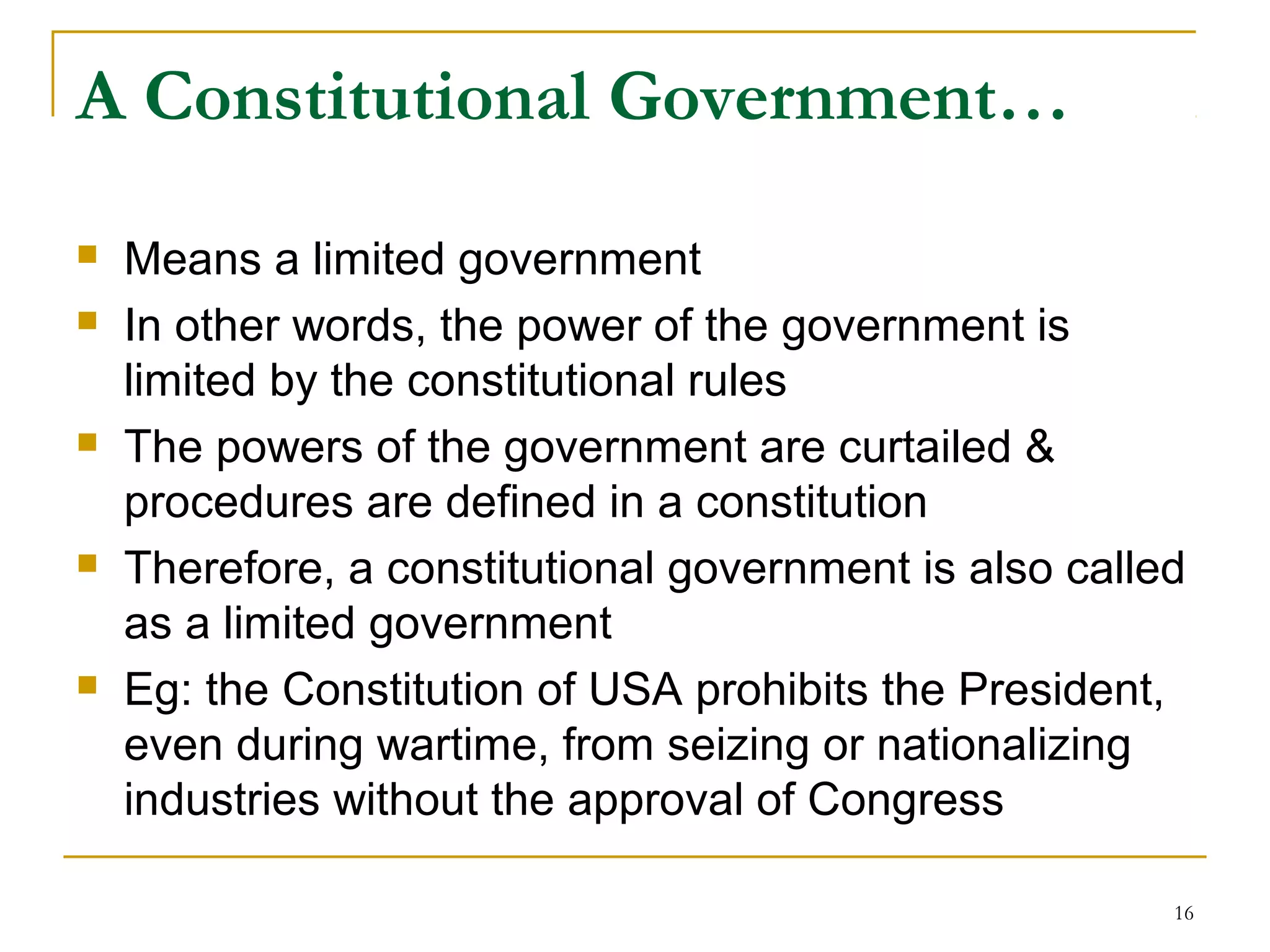 A Constitutional Government…
 Means a limited government
 In other words, the power of the government is
limited by the constitutional rules
 The powers of the government are curtailed &
procedures are defined in a constitution
 Therefore, a constitutional government is also called
as a limited government
 Eg: the Constitution of USA prohibits the President,
even during wartime, from seizing or nationalizing
industries without the approval of Congress
16
 