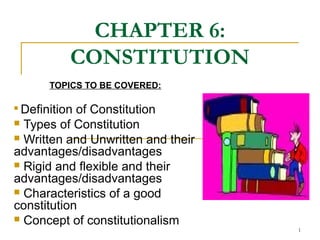 CHAPTER 6:
CONSTITUTION
TOPICS TO BE COVERED:

Definition of Constitution
 Types of Constitution
 Written and Unwritten and their
advantages/disadvantages
 Rigid and flexible and their
advantages/disadvantages
 Characteristics of a good
constitution
 Concept of constitutionalism
1
 