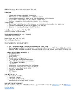 El-Maimani Group, Saudi Arabia, Mar 2003 – Feb 2009
IT Manager
 Planned and managed the network infrastructure.
 Administrator for ALPHA ERP Database and Backup System
 Administrated Citrix solutions as well as the ERP Database and Backup Systems.
 Supported and administrated more than 300 PCs and 10 servers.
 Operated and supported the Virtual private Network, VPN environment.
Achievements:
 Built the LAN and WAN project in the headquarter as well as factory facilities, branches and stores.
 Successfully implemented all ERP system projects in all branches.
 Delivered the internal staff training on the ERP system.
Cairo Computer Center, Nov 2001- Oct 2002
Part time Technical Support Engineer
Canon- Microfilm Egypt, Jan 2000 - Mar 2002
Technical Support Engineer
Proton Egypt, Apr 1998 - Apr 1999
Technical Support Engineer
PROFESSIONAL DEVELOPMENT
 B.A. Computer Science, Computer Science Institute, Egypt, 1999
 Operating Systems, Software Applications and Hardware: Cisco Servers, VPN, Microsoft SQL Server, Citrix
solutions, Oracle Database Applications, Microsoft Windows 2000 -2008 Servers, Linux Ubuntu and Alpha ERP.
Classes, seminars and workshops in:
 Budget Preparation.
 Time Management.
 Team Building.
 Data Structure and Algorithms.
 Oracle Developer & Database Management.
 Alpha ERP Management and Administration.
 Oracle Database applications.
 Visual Basic.
 Installing and configuring windows 2000 -2008 server.
 Installing and Configuring Linux Ubuntu and Red hat.
 Microsoft Windows Server 2003 - 2008.
 Purchasing Management.
 ERP Support.
PERSONAL DATA
 Date of Birth: 6/4/1977
 Nationality: Egyptian
 Military Service: Exempted
 Marital Status: Married and having one child
BBC INTERVIEW LINKS
I have been interview three time in BBC Arabic Channel, please click here to view the 1st interview and the 2nd interview.
LinkedIn Profile
 