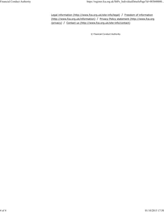 © Financial Conduct Authority
Legal information (http://www.fca.org.uk/site-info/legal) / Freedom of information
(http://www.fca.org.uk/information) / Privacy Policy statement (http://www.fca.org.uk
/privacy) / Contact us (http://www.fca.org.uk/site-info/contact)
Financial Conduct Authority https://register.fca.org.uk/ShPo_IndividualDetailsPage?id=003b00000...
4 of 4 01/10/2015 17:50
 