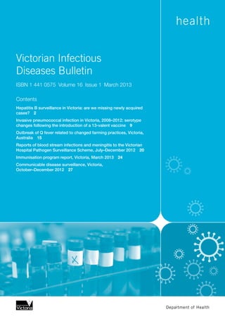 Victorian Infectious
Diseases Bulletin
ISBN 1 441 0575  Volume 16  Issue 1  March 2013
Contents
Hepatitis B surveillance in Victoria: are we missing newly acquired
cases?  2
Invasive pneumococcal infection in Victoria, 2008–2012: serotype
changes following the introduction of a 13-valent vaccine  9
Outbreak of Q fever related to changed farming practices, Victoria,
Australia  15
Reports of blood stream infections and meningitis to the Victorian
Hospital Pathogen Surveillance Scheme, July–December 2012  20
Immunisation program report, Victoria, March 2013  24
Communicable disease surveillance, Victoria,
October–December 2012  27
 