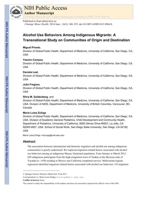 Alcohol Use Behaviors Among Indigenous Migrants: A
Transnational Study on Communities of Origin and Destination
Miguel Pinedo,
Division of Global Public Health, Department of Medicine, University of California, San Diego, CA,
USA
Yasmin Campos,
Division of Global Public Health, Department of Medicine, University of California, San Diego, CA,
USA
Daniela Leal,
Division of Global Public Health, Department of Medicine, University of California, San Diego, CA,
USA
Julio Fregoso,
Division of Global Public Health, Department of Medicine, University of California, San Diego, CA,
USA
Shira M. Goldenberg, and
Division of Global Public Health, Department of Medicine, University of California, San Diego, CA,
USA. Division of AIDS, Department of Medicine, University of British Columbia, Vancouver, BC,
Canada
María Luisa Zúñiga
Division of Global Public Health, Department of Medicine, University of California, San Diego, CA,
USA. Division of Academic General Pediatrics, Child Development and Community Health,
Department of Pediatrics, University of California, 9500 Gilman Drive #0927, La Jolla, CA
92093-0927, USA. School of Social Work, San Diego State University, San Diego, CA 92182,
USA
María Luisa Zúñiga: mlzuniga@mail.sdsu.edu
Abstract
The association between international and domestic migration and alcohol use among indigenous
communities is poorly understood. We explored migration-related factors associated with alcohol
use behaviors among an indigenous Mayan, binational population. From January to March 2012,
650 indigenous participants from the high-emigration town of Tunkás in the Mexican state of
Yucatán (n = 650) residing in Mexico and California completed surveys. Multivariate logistic
regression identified migration-related factors associated with alcohol use behaviors. US migration
© Springer Science+Business Media New York 2013
Correspondence to: María Luisa Zúñiga, mlzuniga@mail.sdsu.edu.
Conflict of interest None.
The content is solely the responsibility of the authors and does not necessarily represent the official views of the NIH.
NIH Public Access
Author Manuscript
J Immigr Minor Health. Author manuscript; available in PMC 2014 June 01.
Published in final edited form as:
J Immigr Minor Health. 2014 June ; 16(3): 348–355. doi:10.1007/s10903-013-9964-8.
NIH-PAAuthorManuscriptNIH-PAAuthorManuscriptNIH-PAAuthorManuscript
 
