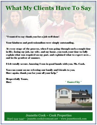 “I wanted to say thankyou fora job well done!
Yourkindness and professionalism were simply outstanding.
At every stage of the process, when I was going through such a rough time
in life, losing my job, my wife, and my home, you tookyourtime to fully
explain what was required on my part, and explained what to expect next…
and in the gentlest of manner.
I felt totally secure, knowing I was in good hands with you, Ms. Cook.
You can count on me referring ourfamily and friends to you.
Once again, thankyou foryourall yourhelp.”
Respectfully Yours,
Dave * FosterCity *
Jeanette Cook – Cook Properties
(650) 344-3447 – jeanette.cook@comcast.net – www.jeanettecook.com
What My Clients Have To Say
 