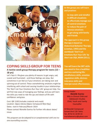 COPING SKILLS GROUP FOR TEENS
A twelve week group therapy program for teens (13 –
18 yrs)
Let’s face it: life gives you plenty of reasons to get angry, sad,
scared and frustrated – and those feelings are okay. But
sometimes it can feel as if your emotions are taking over and
spinning out of control. These overwhelming emotions might be
interfering with school and causing trouble in your relationships.
The ‘Don’t Let Your Emotions Run Your Life’ group can help. You
will find new ways of managing your feelings and you will learn
the skills you need to ride the ups and downs of life with
confidence and grace.
Cost: QR 1100 (includes material and snack)
Location: Qipco Library (Qipco Compound West Bay)
Dates: start in February/March 2014
Please contact Marielle Evertsz for further info about dates/
times
This program can be adapted to or complemented with one-to-
one counselling sessions.
In this group you will learn
and practice:
- to stay calm and mindful
in difficult situations
- to effectively manage out-
of-control emotions
- to reduce the painof
intense emotions
- to get along withfamily
and friends
The approach in this group
therapy is basedon
Dialectical Behavior Therapy
(Linehan, 1993) andthe
workbook ‘Don’t Let
Emotions Run Your Life’ by
Sheri van Dijk, MSW(2011).
You will learnthe DBT skills
you needto live a healthier
and less confusing life:
mindfulness skills, emotion
regulationskills, distress
tolerance skills and
interpersonal effectiveness.
Group leader:
Marielle Evertsz
MSc in Clinical Child and
Adolescent Studies
Child, Youth and Family
Counsellor
Al Messilah Compound
Sunset blvd 128 Doha
Tel. (974) 55 10 99 33
marielleevertsz@yahoo.com
Don’t Let Your
Emotions Run
Your Life!
 