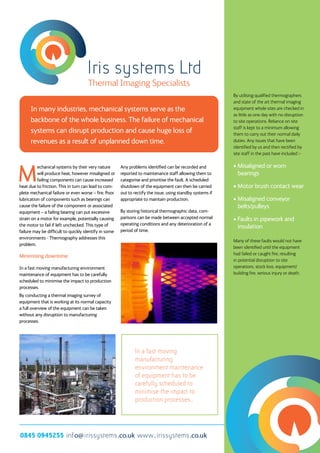Iris systems Ltd
0845 0945255 info@ irissystems.co.uk www. irissystems.co.uk
Thermal Imaging Specialists
In many industries, mechanical systems serve as the
backbone of the whole business. The failure of mechanical
systems can disrupt production and cause huge loss of
revenues as a result of unplanned down time.
M
echanical systems by their very nature
will produce heat, however misaligned or
failing components can cause increased
heat due to friction. This in turn can lead to com-
plete mechanical failure or even worse – fire. Poor
lubrication of components such as bearings can
cause the failure of the component or associated
equipment – a failing bearing can put excessive
strain on a motor for example, potentially causing
the motor to fail if left unchecked. This type of
failure may be difficult to quickly identify in some
environments - Thermography addresses this
problem.
Minimising downtime
In a fast moving manufacturing environment
maintenance of equipment has to be carefully
scheduled to minimise the impact to production
processes.
By conducting a thermal imaging survey of
equipment that is working at its normal capacity
a full overview of the equipment can be taken
without any disruption to manufacturing
processes.
Any problems identified can be recorded and
reported to maintenance staff allowing them to
categorise and prioritise the fault. A scheduled
shutdown of the equipment can then be carried
out to rectify the issue, using standby systems if
appropriate to maintain production.
By storing historical thermographic data, com-
parisons can be made between accepted normal
operating conditions and any deterioration of a
period of time.
By utilising qualified thermographers
and state of the art thermal imaging
equipment whole sites are checked in
as little as one day with no disruption
to site operations. Reliance on site
staff is kept to a minimum allowing
them to carry out their normal daily
duties. Any issues that have been
identified by us and then rectified by
site staff in the past have included :-
• Misaligned or worn 		
	bearings
• Motor brush contact wear
• Misaligned conveyor 	
	belts/pulleys
• Faults in pipework and 	
	insulation
Many of these faults would not have
been identified until the equipment
had failed or caught fire, resulting
in potential disruption to site
operations, stock loss, equipment/
building fire, serious injury or death.
In a fast moving
manufacturing
environment maintenance
of equipment has to be
carefully scheduled to
minimise the impact to
production processes.
 