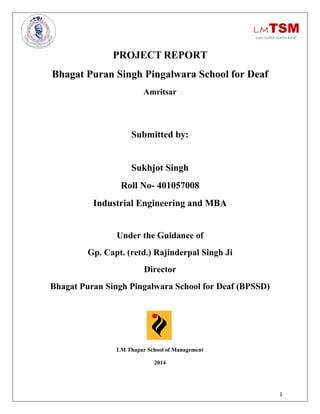 1
PROJECT REPORT
Bhagat Puran Singh Pingalwara School for Deaf
Amritsar
Submitted by:
Sukhjot Singh
Roll No- 401057008
Industrial Engineering and MBA
Under the Guidance of
Gp. Capt. (retd.) Rajinderpal Singh Ji
Director
Bhagat Puran Singh Pingalwara School for Deaf (BPSSD)
LM Thapar School of Management
2014
 