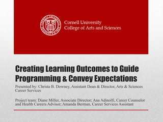 Creating Learning Outcomes to Guide
Programming & Convey Expectations
Presented by: Christa B. Downey, Assistant Dean & Director, Arts & Sciences
Career Services
Project team: Diane Miller, Associate Director; Ana Adinolfi, Career Counselor
and Health Careers Advisor; Amanda Berman, Career Services Assistant
 