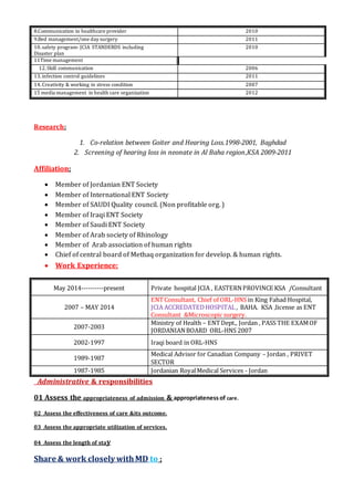 Research:
1. Co-relation between Goiter and Hearing Loss.1998-2001, Baghdad
2. Screening of hearing loss in neonate in Al Baha region,KSA 2009-2011
Affiliation:
 Member of Jordanian ENT Society
 Member of International ENT Society
 Member of SAUDI Quality council. (Non profitable org. )
 Member of Iraqi ENT Society
 Member of Saudi ENT Society
 Member of Arab society of Rhinology
 Member of Arab association of human rights
 Chief of central board of Methaq organization for develop. & human rights.
 Work Experience:
Administrative & responsibilities
01 Assess the appropriateness of admission & appropriatenessof care.
02 Assess the effectiveness of care &its outcome.
03 Assess the appropriate utilization of services.
04 Assess the length of stay
Share & work closely withMD to ;
8.Communication in healthcare provider 2010
9.Bed management/one day surgery 2011
10.safety program- JCIA STANDERDS including
Disaster plan
2010
11Time management
12.Skill communication 2006
13.infection control guidelines 2011
14.Creativity & working in stress condition 2007
15 media management in health care organization 2012
May 2014----------present Private hospital JCIA , EASTERNPROVINCE KSA /Consultant
2007 – MAY 2014
ENTConsultant, Chief of ORL-HNS in King Fahad Hospital,
JCIA ACCREDATEDHOSPITAL , BAHA. KSA ,license as ENT
Consultant &Microscopic surgery.
2007-2003
Ministry of Health – ENTDept., Jordan , PASS THE EXAMOF
JORDANIANBOARD ORL-HNS 2007
2002-1997 Iraqi board in ORL-HNS
1989-1987
Medical Advisor for Canadian Company – Jordan , PRIVET
SECTOR
1987-1985 Jordanian RoyalMedical Services - Jordan
 