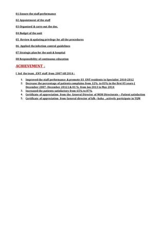 01 Ensure the staff performance
02 Appointment of the staff
03 Organized & carry out the doc.
04 Budget of the unit
05 Review & updating privilege for all the procedures
06 Applied the infection control guidelines
07 Strategic plan for the unit & hospital
08 Responsibility of continuous education
ACHIEVEMENT :
I led the team , ENT staff from 2007 till 2014 :
1. Improved the staff performance & promote 03 ENT residents to Specialist 2010-2012
2. Decrease the percentage of patients complains from 12% to 03% in the first 05 years (
December 2007- December 2012 ) & 01 % from Jan 2013 to May 2014
3. Increased the patients satisfactory from 65% to 87%
4. Certificate of appreciation from the General Director of MOH Directorate – Patient satisfaction
5. Certificate of appreciation from General director of kfh –baha , actively participate in TQM
 