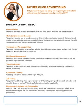 14
Did you know that you are losing out on gaining instant website
visitors, potential leads and sales by not doing PPC?
SUMMARY OF WHAT WE DO
Account Setup
We setup your PPC account with Google Adwords, Bing and/or with Bing and Yahoo! Network.
Market and Keywords Research
We perform market and keyword research to determine the most viable keywords that your target
market is typing into the search engines to find you. We target keywords that will generate the right
amount of traffic with the right intent at the right cost.
Campaign and Ad groups Setup
We setup your campaign or campaigns with the appropriate ad groups based on tightly-knit themed
keywords with keyword matching options.
PPC Budget Management
We setup your desired budget and make sure that we make the best out of it and that you do not
go over budget spend for the month.
Targeting Options
We setup targeting options based on search and/or display advertising, language, geo-Iocation,
device, scheduling.
Conversion Tracking
We setup conversion tracking with Google Analytics.
A/B Testing
We perform A/B testing of ad copies to improve CTR and keyword quality scores to bring the cost
per click down; as well as A/B testing of other elements when applicable.
Measurement, Analysis and Optimization
Cost per click, CTR, ad positions, and quality scores are measured and analyzed. Based on the
results of this analysis, the PPC technicians will modify the campaign accordingly to improve
performance.
 