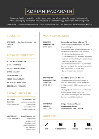 READINGSINGINGPHOTOGRAPHYART
INTERESTS +
Uniqlo-CustomerAdvisor
ClubMonaco-Stylist
Abercrombie&Fitch-Impact
CUSTOMER
SERVICE
(2010-2013)
HeardEntertainment-NY/TX
•Producedeventsfrom conceptionto
load-out:artist-venueliaison,eventand
artistpromotion,DOSmanagement,and
payout
•Managedwebpresenceonsocialmedia
andandconsumer-facingplatforms
•PR/EmailMarketingfortheManaging
Partners’band“ShinobiNinja”
PRODUCTION
ANDMARKETING
ASSISTANT
(2013-2014)
EmpireControlRoom &Garage-TX
•WasactingCreativeDirectorandlead
graphicdesigner
•Managedateam offreelancedesignersto
createdailyandspecialeventcollateral
•Artdirectedandco-designed
“SXSW atEMPIRE2015”b“SXSW atEMPIRE2015”brandedmarketing
materialsfor:HEARD,PayPal,BaebleMusic,
ffVentureCapitalandmore
•Createdsponsorshipdeckstopresentto
partnersforWeirdCityFest,anoriginalHip
HopFestivalandforSXSW 2015
•Currentlyacontractdesigner
CREATIVE
COORDINATOR
(2014-2015)
WORKEXPERIENCES +
PROGRAM
DIRECTOR
(2010-PRESENT)
RealLifeNYC-NY
•Motivationalspeaker
•JHSandHS
studentmentor
•Graphicdesigner
MENTORSHIP
(2009-PRESENT)
StrozFriedberg-NY
•Professional
andpersonal
developmental
relationshipwith
Co-President
EdEdwardStroz
EXTRACURRICULAR +
SOCIALMEDIAMARKETING
EMAILMARKETING
PROJECTMANAGEMENT
BRANDSTRATEGY
EVENTPRODUCTION
ADOBECREATIVESUITE
MICROSOFTOFFICESUITEMICROSOFTOFFICESUITE
GOOGLEAPPSFORWORK
AREASOFPROFIENCY+
Fordham University-NYBACHELOR
OFARTS
(2013)
EDUCATION +
+347.749.4185 |adrianpadarath@gmail.com |www.adrianpadarath.com |124-11111Avenue.SouthOzonePark,NY11420
Objective:Seekingapositionwithinacompanythatallowsroom forgrowthandcreativity,
whileutilizingmyexperienceandeducationinthetechnology,mediaandmarketingfields.
ADRIAN PADARATH
 