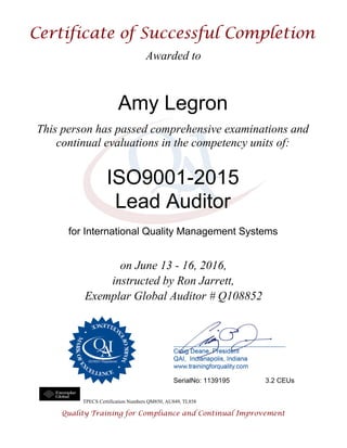 Awarded to
Amy Legron
This person has passed comprehensive examinations and
continual evaluations in the competency units of:
ISO9001-2015
Lead Auditor
for International Quality Management Systems
on June 13 - 16, 2016,
instructed by Ron Jarrett,
Exemplar Global Auditor # Q108852
SerialNo: 1139195 3.2 CEUs
TPECS Certification Numbers QM850, AU849, TL858
 