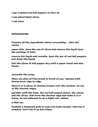 1 jar roasted red bell peppers in olive oil
1 can sliced black olives
1 red onion
INSTRUCTIONS
Prepare all the ingredients before proceeding. , slice the
onions
paper thin. Open the can of olives and remove the liquid Open
the package of feta,
remove the liquid and crumble. Open the jar of red bell peppers
and drain the liquid.
Pat the slices of bell pepper dry with a paper towel and dice
finely.
Assemble the wrap:
Place one slice of Pita bread in front of you. Spread with
humus from edge to edge.
Place 2 or 3 slices of chicken breast over the surface. On one
of the shorter edges,
sprinkle with the feta, the red bell pepper pieces, the onions
and the olives. Roll from the shorter edge and make 2 or 3
turns. Do not attempt to do a tight roll, rather
a flat one.
Preheat a Sandwich grill or med oven heat Lavash/ Pita for 2
minutes. Don’t let it go too crispy.
 