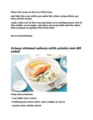 Place the wrap on the on a flat tray
and into the oven while you make the other wraps.When you
have all the wraps
made, take out of the oven and place on a cutting board. Cut in
the middle, on an angle and place one wrap flat and the other
half propped up against the first half.
Serve immediately.
Crispy-skinned salmon with potato and dill
salad
500g chat potatoes
1 cup light sour cream
2 tablespoons lemon juice, plus wedges to serve
1 green onion, thinly sliced
 