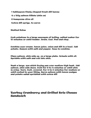 1 tablespoon finely chopped fresh dill leaves
4 x 150g salmon fillets (skin on)
2 teaspoons olive oil
Extra dill sprigs, to serve
Method Notes
Cook potatoes in a large saucepan of boiling, salted water for
15 minutes or until tender. Drain. Cool. Peel and chop.
Combine sour cream, lemon juice, onion and dill in a bowl. Add
potato. Season with salt and pepper. Toss to combine.
Place salmon, skin-side up, on a large plate. Drizzle with oil.
Sprinkle with salt and rub into skin.
Heat a large, non-stick frying pan over medium-high heat. Add
salmon, skin-side down. Cook for 3 to 4 minutes or until skin
is crisp. Turn. Cook, covered, for 4 to 5 minutes for medium or
until cooked to your liking. Serve salmon with lemon wedges
and potato salad sprinkled with extra dill
Turkey Cranberry and Grilled Brie Cheese
Sandwich
 