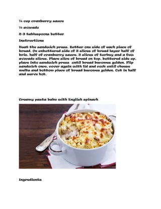 ¼ cup cranberry sauce
½ avocado
2-3 tablespoons butter
Instructions
Heat the sandwich press. Butter one side of each piece of
bread. On unbuttered side of 2 slices of bread layer half of
brie, half of cranberry sauce, 2 slices of turkey and a few
avocado slices. Place slice of bread on top, buttered side up,
place into sandwich press until bread becomes golden. Flip
sandwich once, cover again with lid and cook until cheese
melts and bottom piece of bread becomes golden. Cut in half
and serve hot.
Creamy pasta bake with English spinach
Ingredients
 