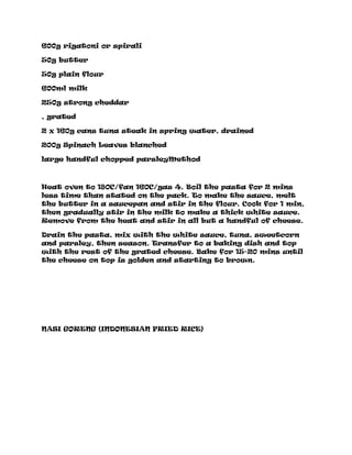 600g rigatoni or spirali
50g butter
50g plain flour
600ml milk
250g strong cheddar
, grated
2 x 160g cans tuna steak in spring water, drained
200g Spinach Leaves blanched
large handful chopped parsleyMethod
Heat oven to 180C/fan 160C/gas 4. Boil the pasta for 2 mins
less time than stated on the pack. To make the sauce, melt
the butter in a saucepan and stir in the flour. Cook for 1 min,
then gradually stir in the milk to make a thick white sauce.
Remove from the heat and stir in all but a handful of cheese.
Drain the pasta, mix with the white sauce, tuna, sweetcorn
and parsley, then season. Transfer to a baking dish and top
with the rest of the grated cheese. Bake for 15-20 mins until
the cheese on top is golden and starting to brown.
NASI GORENG (INDONESIAN FRIED RICE)
 