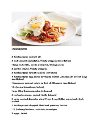 INGREDIENTS
2 tablespoons peanut oil
3 red (Asian) eschalots, finely chopped (see Notes)
1 long red chilli, seeds removed, thinly sliced
2 garlic cloves, finely chopped
2 tablespoons tomato sauce (ketchup)
3 tablespoons soy sauce or kecap manis (Indonesian sweet soy:
see Notes)
1 teaspoon sambal oelek or hot chilli sauce (see Notes)
10 cherry tomatoes, halved
1 cup (80g) bean sprouts, trimmed
8 cooked prawns, peeled (tails intact)
3 cups cooked jasmine rice (from 1 cup (200g) uncooked rice),
cooled
2 tablespoons chopped flat-leaf parsley leaves
1/2 iceberg lettuce, cut into 4 wedges
4 eggs, fried
 