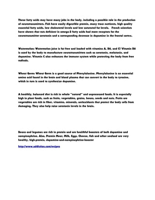These fatty acids may have many jobs in the body, including a possible role in the production
of neurotransmitters. Fish have easily digestible protein, many trace nutrients, high quality
essential fatty acids, low cholesterol levels and low saturated fat levels. French scientists
have shown that rats deficient in omega-3 fatty acids had more receptors for the
neurotransmitter serotonin and a corresponding decrease in dopamine in the frontal cortex.
Watermelon: Watermelon juice is fat free and loaded with vitamins A, B6, and C! Vitamin B6
is used by the body to manufacture neurotransmitters such as serotonin, melatonin, and
dopamine. Vitamin C also enhances the immune system while protecting the body from free
radicals.
Wheat Germ: Wheat Germ is a good source of Phenylalanine. Phenylalanine is an essential
amino acid found in the brain and blood plasma that can convert in the body to tyrosine,
which in turn is used to synthesize dopamine.
A healthly, balanced diet is rich in whole “natural” and unprocessed foods. It is especially
high in plant foods, such as fruits, vegetables, grains, beans, seeds and nuts. Fruits are
vegetables are rich in fiber, vitamins, minerals, antioxidants that protect the body cells from
damaging. They also help raise serotonin levels in the brain.
Beans and legumes are rich in protein and are healthful boosters of both dopamine and
norepinephrine. Also, Protein Meat, Milk, Eggs, Cheese, fish and other seafood are very
healthy, high-protein, dopamine-and-norepinephrine-booster
http://www.addiction.com/recipes
 