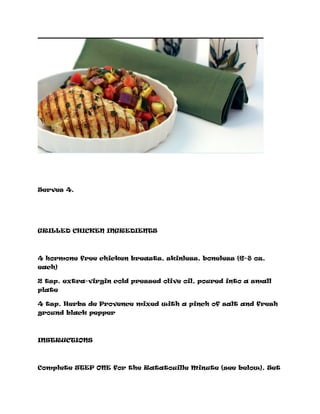 Serves 4.
GRILLED CHICKEN INGREDIENTS
4 hormone free chicken breasts, skinless, boneless (6–8 oz.
each)
2 tsp. extra-virgin cold pressed olive oil, poured into a small
plate
4 tsp. Herbs de Provence mixed with a pinch of salt and fresh
ground black pepper
INSTRUCTIONS
Complete STEP ONE for the Ratatouille Minute (see below). Set
 