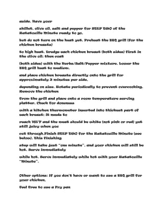 aside. Have your
skillet, olive oil, salt and pepper for STEP TWO of the
Ratatouille Minute ready to go,
but do not turn on the heat yet. Preheat the BBQ grill (for the
chicken breasts)
to high heat. Dredge each chicken breast (both sides) first in
the olive oil; then coat
(both sides) with the Herbs/Salt/Pepper mixture. Lower the
BBQ grill heat to medium,
and place chicken breasts directly onto the grill for
approximately 3 minutes per side,
depending on size. Rotate periodically to prevent overcooking.
Remove the chicken
from the grill and place onto a room temperature serving
platter. Check for doneness
with a kitchen thermometer inserted into thickest part of
each breast; it needs to
reach 165°F and the meat should be white (not pink or red) yet
still juicy when you
cut through.Finish STEP TWO for the Ratatouille Minute (see
below). This finishing
step will take just “one minute”, and your chicken will still be
hot. Serve immediately
while hot. Serve immediately while hot with your Ratatouille
“Minute”.
Other options: If you don’t have or want to use a BBQ grill for
your chicken,
feel free to use a Fry pan
 