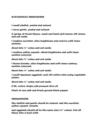 RATATOUILLE INGREDIENTS
1 small shallot, peeled and minced
1 clove garlic, peeled and minced
3 sprigs of fresh thyme, wash and hand-pick leaves off stems
and set aside
1 medium zucchini, slice lengthwise and remove soft inner
section;
diced into ¼” cubes and set aside
1 medium yellow squash, sliced lengthwise and soft inner
section removed;
diced into ¼” cubes and set aside
1 Roma tomato, slice lengthwise and soft inner watery
section removed;
diced into ¼” cubes and set aside
1 small Japanese eggplant, peel off entire skin using vegetable
peeler;
diced into ¼” cubes and set aside
2 Tb. extra-virgin cold pressed olive oil
Pinch of sea salt and fresh ground black pepper
INSTRUCTIONS
The shallot and garlic should be minced, and the zucchini,
yellow squash, tomato
and eggplant should all be the same size (¼” cubes). Put all
these into a bowl with
 