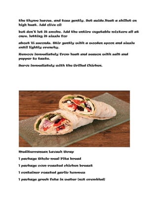 the thyme leaves, and toss gently. Set aside.Heat a skillet on
high heat. Add olive oil
but don’t let it smoke. Add the entire vegetable mixture all at
once, letting it sizzle for
about 15 seconds. Stir gently with a wooden spoon and sizzle
until lightly crunchy.
Remove immediately from heat and season with salt and
pepper to taste.
Serve immediately with the Grilled Chicken.
Mediterranean Lavash Wrap
1 package Whole-meal Pita bread
1 package oven-roasted chicken breast
1 container roasted garlic hummus
1 package greek feta in water (not crumbled)
 