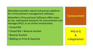 E-procurement
MatexNet provides robust and proven platform
for e-Procurement management software.
MatexNet e-Procurement Software offers easy-
to-use, web-based solutions for procurement and
manages RFQ’s in an online environment.
• Closed Bid
• Closed Bid + Reverse Auction
• Reverse Auction
• Bidding on Price & Quantity
RFQ to Q
&
e-Negotiations
 