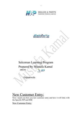 1
Salezman Learning Program
Prepared by Mustafa Kamal
(BSCIT)
Gujranwala
New Customer Entry:
Now i teach you how you new customer entry and how it will links with
the Specific PJP and DSR
New Customer Entry:
 