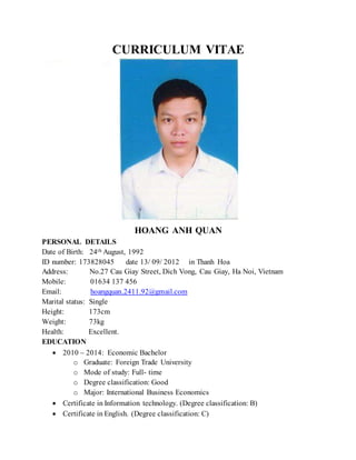CURRICULUM VITAE
HOANG ANH QUAN
PERSONAL DETAILS
Date of Birth: 24th August, 1992
ID number: 173828045 date 13/ 09/ 2012 in Thanh Hoa
Address: No.27 Cau Giay Street, Dich Vong, Cau Giay, Ha Noi, Vietnam
Mobile: 01634 137 456
Email: hoangquan.2411.92@gmail.com
Marital status: Single
Height: 173cm
Weight: 73kg
Health: Excellent.
EDUCATION
 2010 – 2014: Economic Bachelor
o Graduate: Foreign Trade University
o Mode of study: Full- time
o Degree classification: Good
o Major: International Business Economics
 Certificate in Information technology. (Degree classification: B)
 Certificate in English. (Degree classification: C)
 